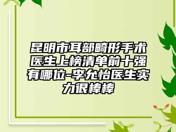 昆明市耳部畸形手术医生上榜清单前十强有哪位-李允怡医生实力很棒棒