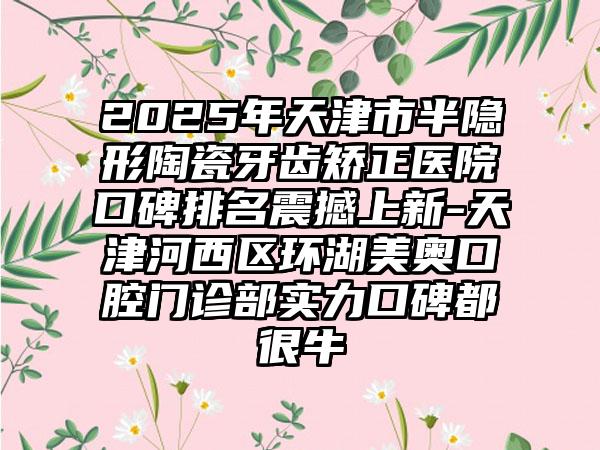 2025年天津市半隐形陶瓷牙齿矫正医院口碑排名震撼上新-天津河西区环湖美奥口腔门诊部实力口碑都很牛