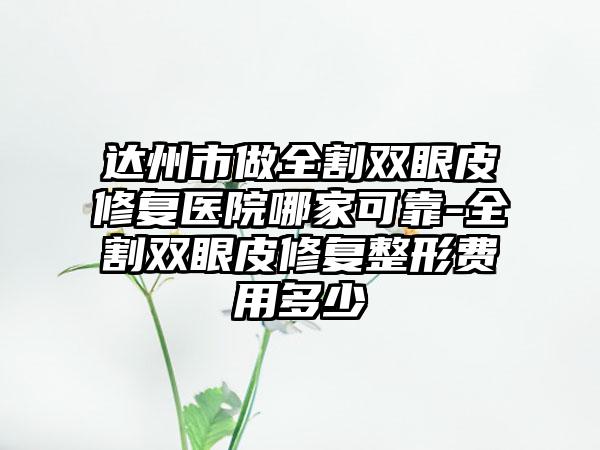 达州市做全割双眼皮修复医院哪家可靠-全割双眼皮修复整形费用多少