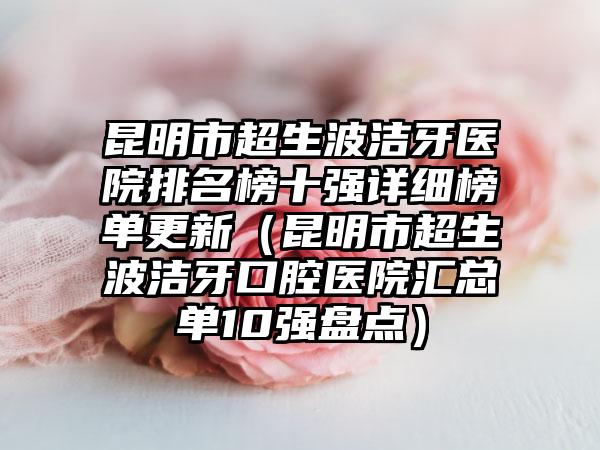 昆明市超生波洁牙医院排名榜十强详细榜单更新（昆明市超生波洁牙口腔医院汇总单10强盘点）