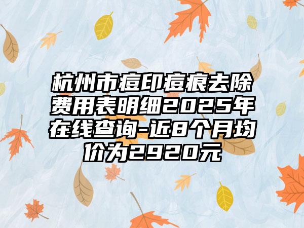 杭州市痘印痘痕去除费用表明细2025年在线查询-近8个月均价为2920元