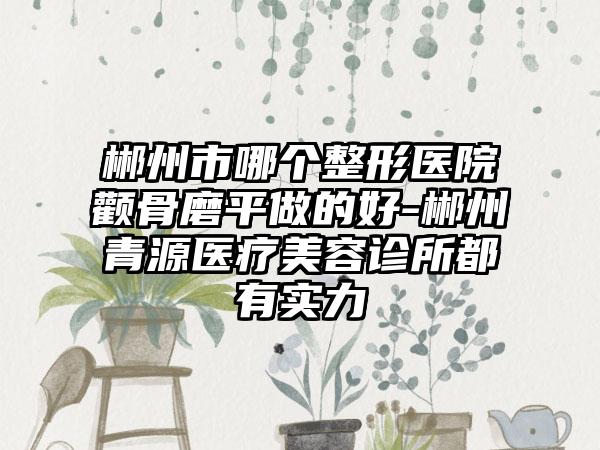 郴州市哪个整形医院颧骨磨平做的好-郴州青源医疗美容诊所都有实力