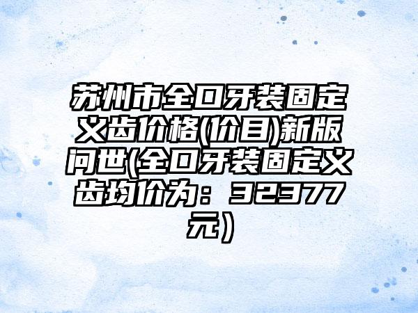 苏州市全口牙装固定义齿价格(价目)新版问世(全口牙装固定义齿均价为：32377元）