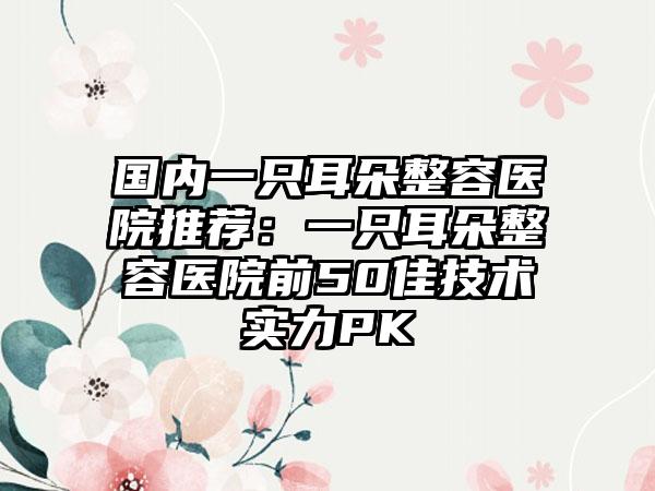 国内一只耳朵整容医院推荐：一只耳朵整容医院前50佳技术实力PK