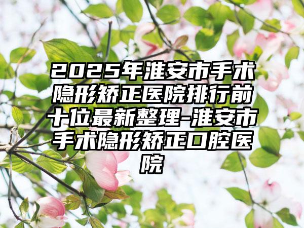 2025年淮安市手术隐形矫正医院排行前十位最新整理-淮安市手术隐形矫正口腔医院