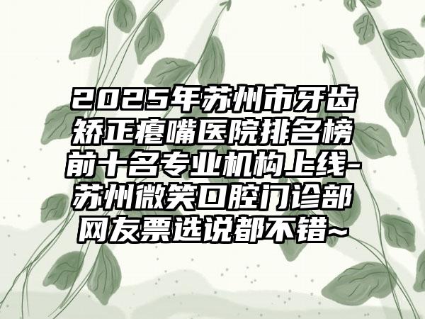 2025年苏州市牙齿矫正瘪嘴医院排名榜前十名专业机构上线-苏州微笑口腔门诊部网友票选说都不错~