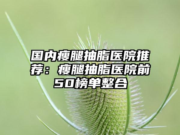国内瘦腿抽脂医院推荐：瘦腿抽脂医院前50榜单整合