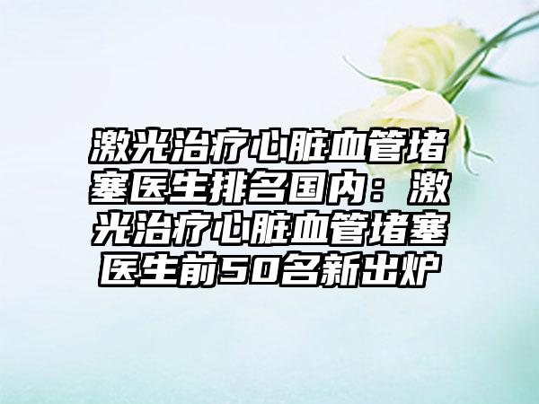 激光治疗心脏血管堵塞医生排名国内：激光治疗心脏血管堵塞医生前50名新出炉