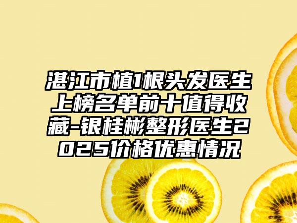 湛江市植1根头发医生上榜名单前十值得收藏-银桂彬整形医生2025价格优惠情况