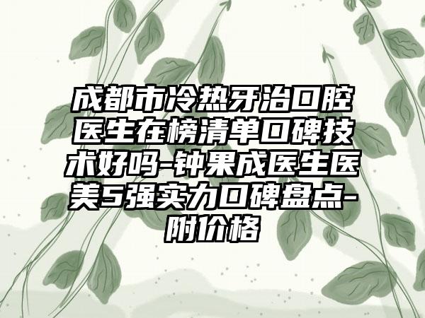 成都市冷热牙治口腔医生在榜清单口碑技术好吗-钟果成医生医美5强实力口碑盘点-附价格