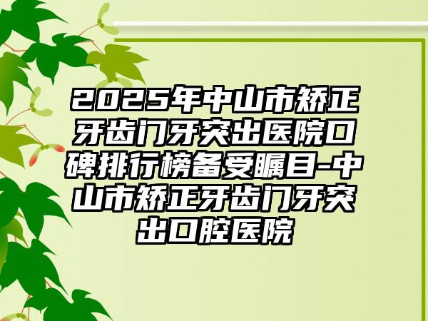 2025年中山市矫正牙齿门牙突出医院口碑排行榜备受瞩目-中山市矫正牙齿门牙突出口腔医院
