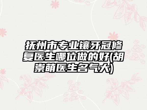 抚州市专业镶牙冠修复医生哪位做的好(胡崇萌医生名气大)