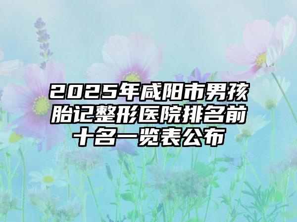 2025年咸阳市男孩胎记整形医院排名前十名一览表公布