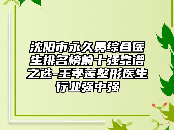 沈阳市永久鼻综合医生排名榜前十强靠谱之选-王孝莲整形医生行业强中强