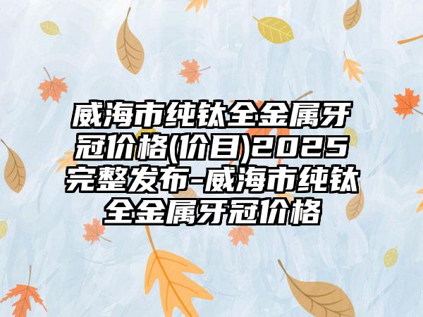 威海市纯钛全金属牙冠价格(价目)2025完整发布-威海市纯钛全金属牙冠价格