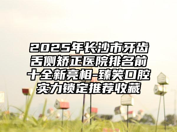 2025年长沙市牙齿舌侧矫正医院排名前十全新亮相-臻笑口腔实力锁定推荐收藏