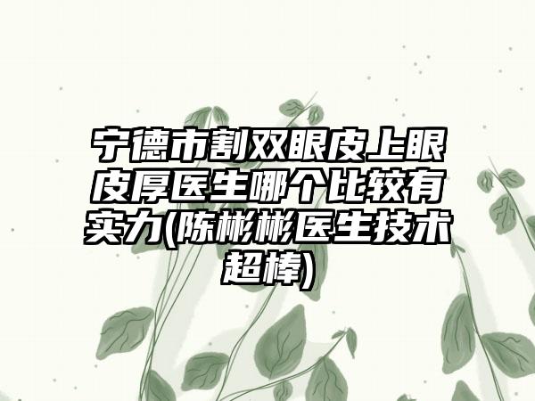 宁德市割双眼皮上眼皮厚医生哪个比较有实力(陈彬彬医生技术超棒)