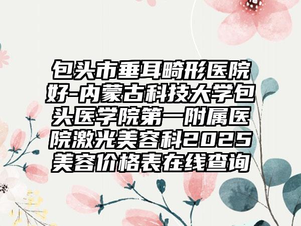 包头市垂耳畸形医院好-内蒙古科技大学包头医学院第一附属医院激光美容科2025美容价格表在线查询