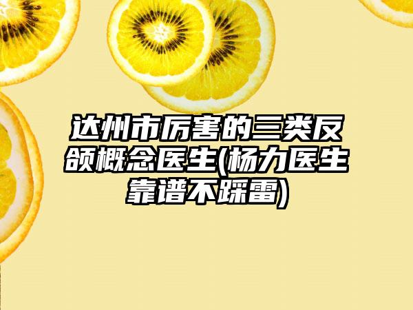达州市厉害的三类反颌概念医生(杨力医生靠谱不踩雷)