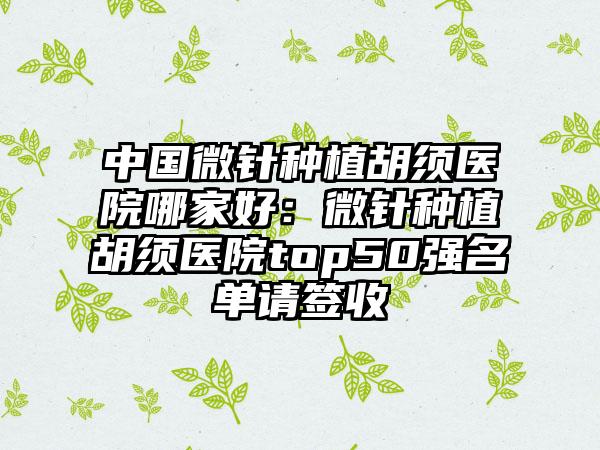中国微针种植胡须医院哪家好：微针种植胡须医院top50强名单请签收