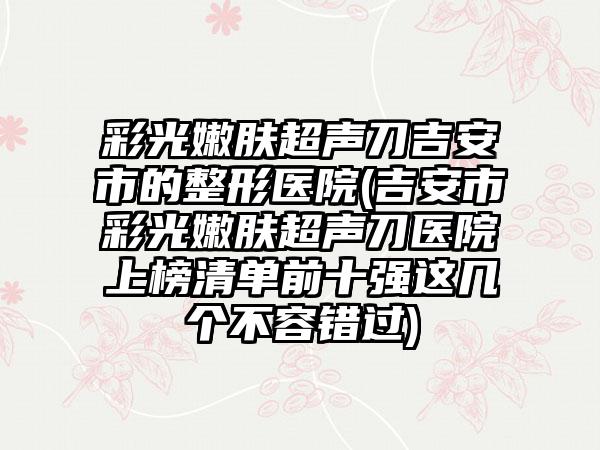 彩光嫩肤超声刀吉安市的整形医院(吉安市彩光嫩肤超声刀医院上榜清单前十强这几个不容错过)