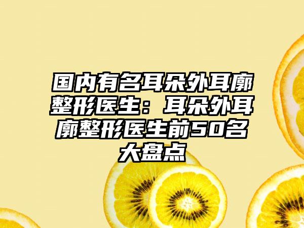 国内有名耳朵外耳廓整形医生：耳朵外耳廓整形医生前50名大盘点