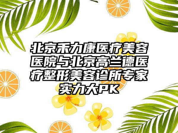北京禾力康医疗美容医院与北京高兰德医疗整形美容诊所专家实力大PK
