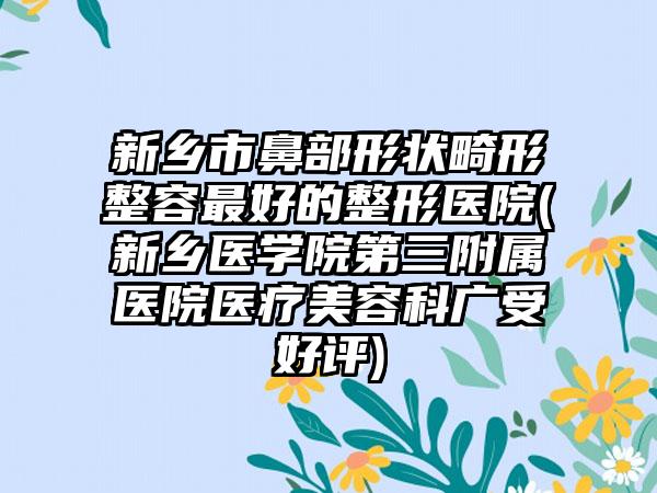 新乡市鼻部形状畸形整容最好的整形医院(新乡医学院第三附属医院医疗美容科广受好评)