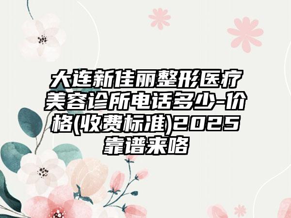 大连新佳丽整形医疗美容诊所电话多少-价格(收费标准)2025靠谱来咯