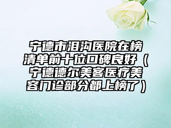宁德市泪沟医院在榜清单前十位口碑良好（宁德德尔美客医疗美容门诊部分都上榜了）