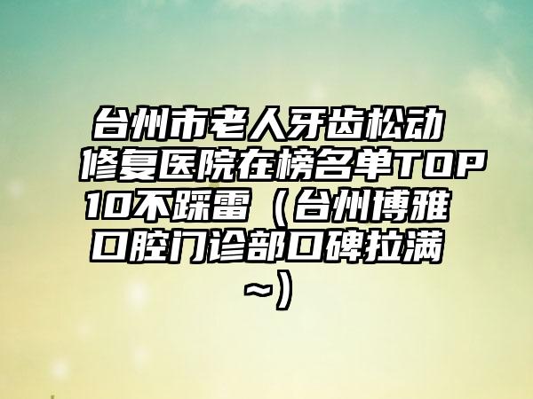 台州市老人牙齿松动修复医院在榜名单TOP10不踩雷（台州博雅口腔门诊部口碑拉满~）