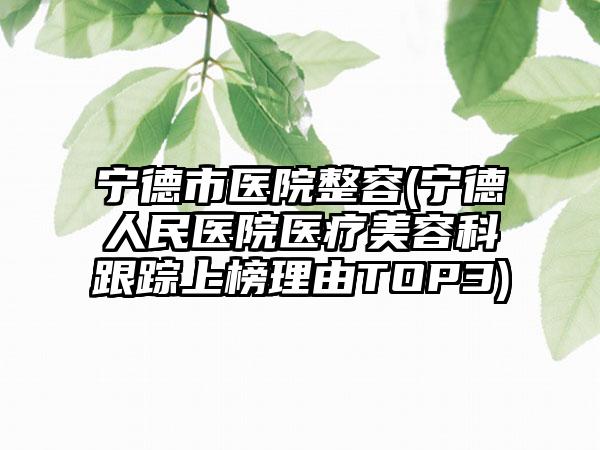 宁德市医院整容(宁德人民医院医疗美容科跟踪上榜理由TOP3)