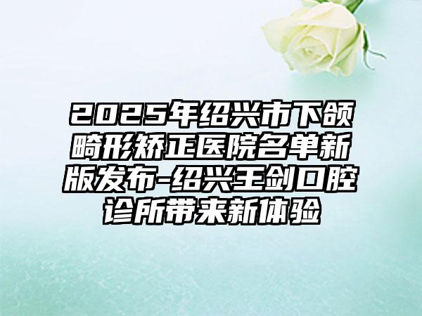 2025年绍兴市下颌畸形矫正医院名单新版发布-绍兴王剑口腔诊所带来新体验