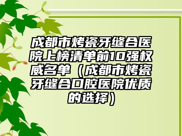 成都市烤瓷牙缝合医院上榜清单前10强权威名单（成都市烤瓷牙缝合口腔医院优质的选择）