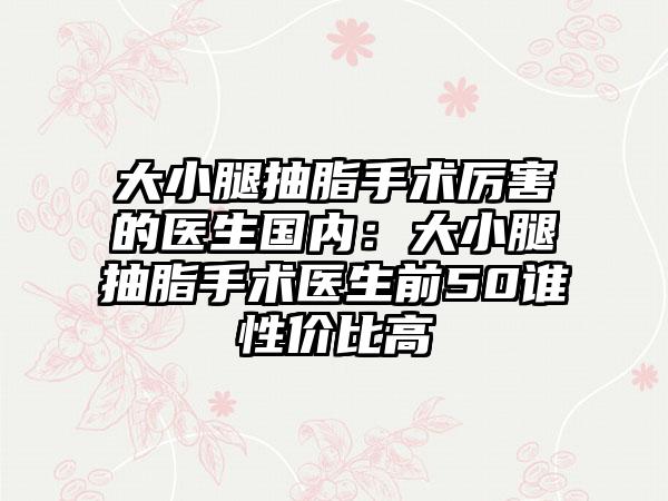 大小腿抽脂手术厉害的医生国内：大小腿抽脂手术医生前50谁性价比高