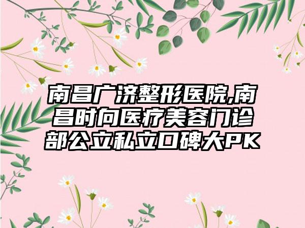 南昌广济整形医院,南昌时向医疗美容门诊部公立私立口碑大PK
