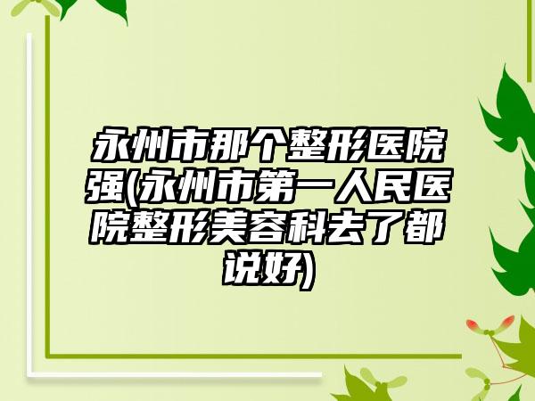 永州市那个整形医院强(永州市第一人民医院整形美容科去了都说好)