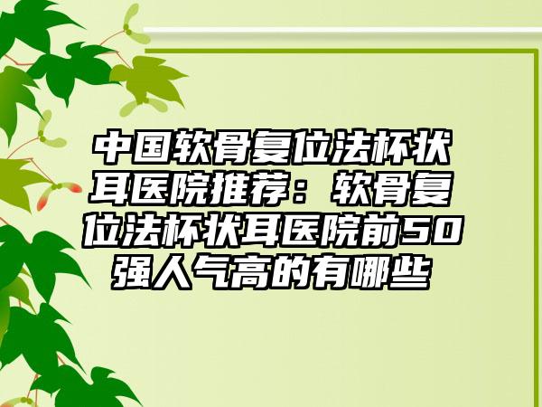 中国软骨复位法杯状耳医院推荐：软骨复位法杯状耳医院前50强人气高的有哪些