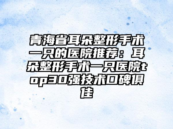 青海省耳朵整形手术一只的医院推荐：耳朵整形手术一只医院top30强技术口碑俱佳