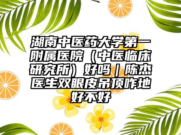 湖南中医药大学第一附属医院（中医临床研究所）好吗｜陈杰医生双眼皮吊顶咋地好不好