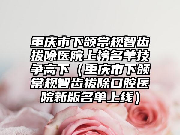 重庆市下颌常规智齿拔除医院上榜名单技争高下（重庆市下颌常规智齿拔除口腔医院新版名单上线）
