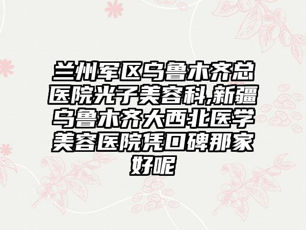 兰州军区乌鲁木齐总医院光子美容科,新疆乌鲁木齐大西北医学美容医院凭口碑那家好呢
