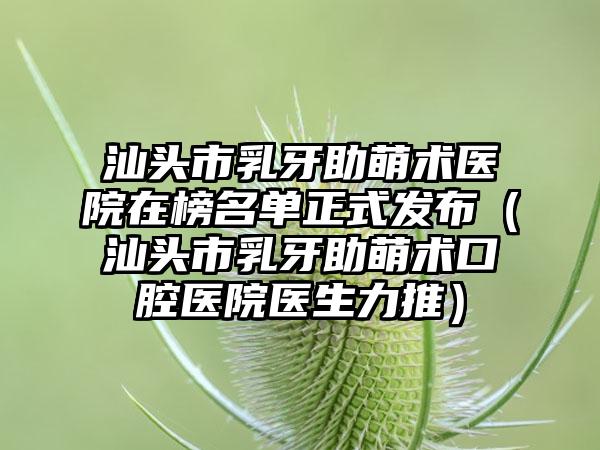 汕头市乳牙助萌术医院在榜名单正式发布（汕头市乳牙助萌术口腔医院医生力推）