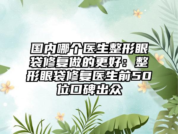 国内哪个医生整形眼袋修复做的更好：整形眼袋修复医生前50位口碑出众