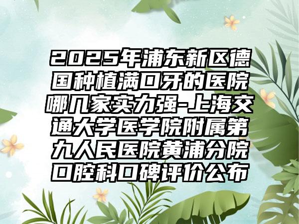 2025年浦东新区德国种植满口牙的医院哪几家实力强-上海交通大学医学院附属第九人民医院黄浦分院口腔科口碑评价公布