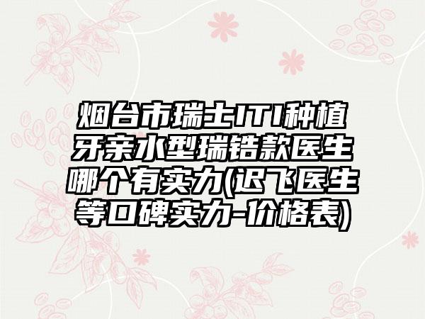 烟台市瑞士ITI种植牙亲水型瑞锆款医生哪个有实力(迟飞医生等口碑实力-价格表)