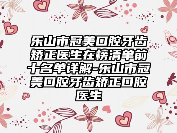 乐山市冠美口腔牙齿矫正医生在榜清单前十名单详解-乐山市冠美口腔牙齿矫正口腔医生
