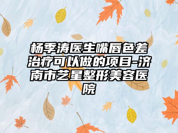 杨季涛医生嘴唇色差治疗可以做的项目-济南市艺星整形美容医院