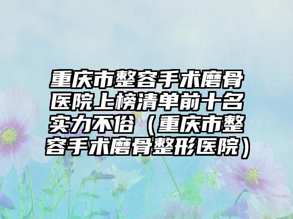 重庆市整容手术磨骨医院上榜清单前十名实力不俗（重庆市整容手术磨骨整形医院）