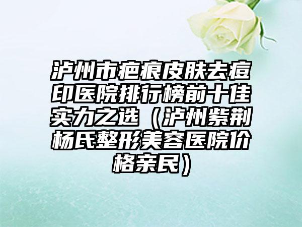 泸州市疤痕皮肤去痘印医院排行榜前十佳实力之选（泸州紫荆杨氏整形美容医院价格亲民）